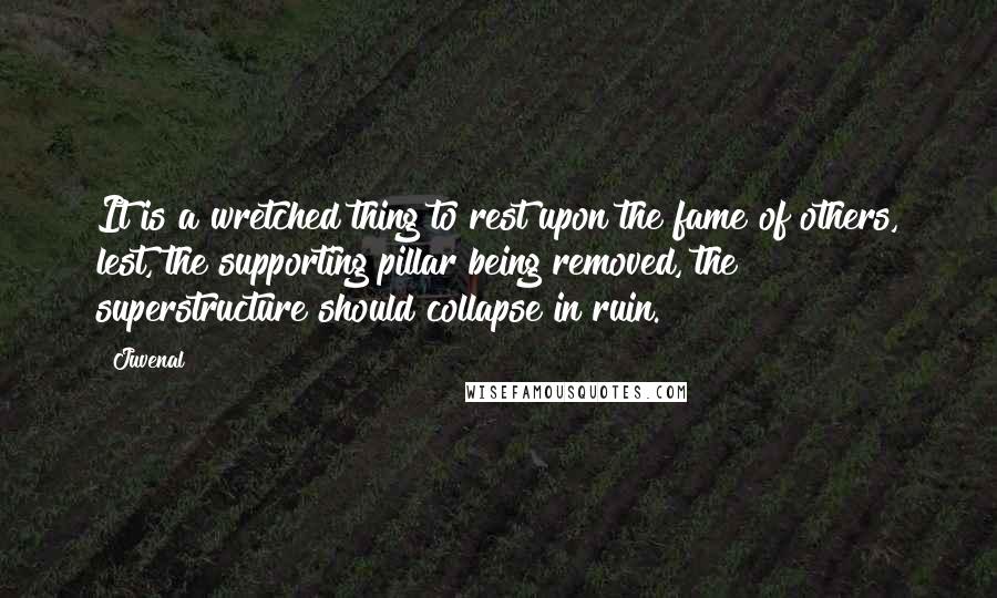 Juvenal Quotes: It is a wretched thing to rest upon the fame of others, lest, the supporting pillar being removed, the superstructure should collapse in ruin.