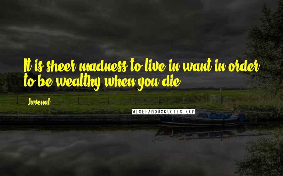 Juvenal Quotes: It is sheer madness to live in want in order to be wealthy when you die.
