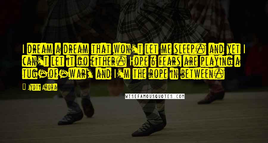 Jyoti Arora Quotes: I dream a dream that won't let me sleep. and yet I can't let it go either. Hope & fears are playing a tug-of-war, and I'm the rope in between.