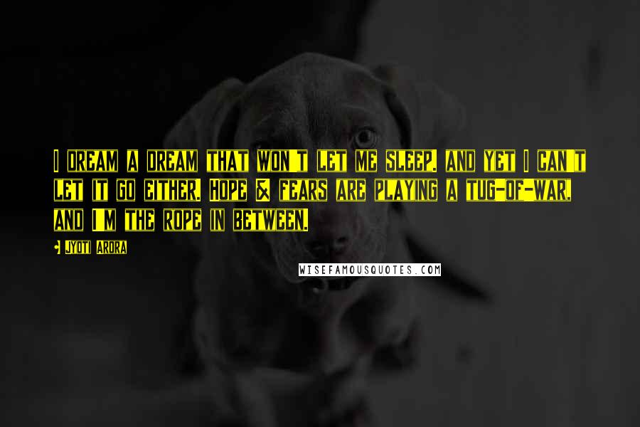 Jyoti Arora Quotes: I dream a dream that won't let me sleep. and yet I can't let it go either. Hope & fears are playing a tug-of-war, and I'm the rope in between.