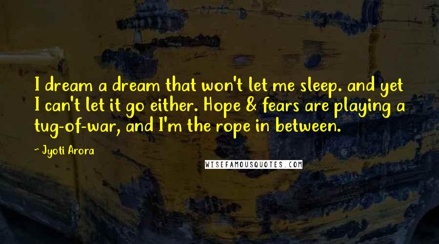 Jyoti Arora Quotes: I dream a dream that won't let me sleep. and yet I can't let it go either. Hope & fears are playing a tug-of-war, and I'm the rope in between.