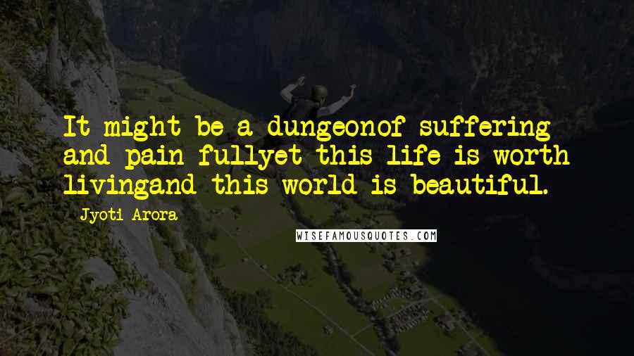 Jyoti Arora Quotes: It might be a dungeonof suffering and pain fullyet this life is worth livingand this world is beautiful.