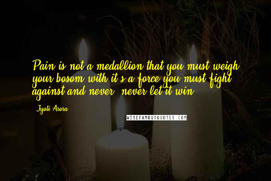 Jyoti Arora Quotes: Pain is not a medallion that you must weigh your bosom with,it's a force you must fight against and never, never let it win