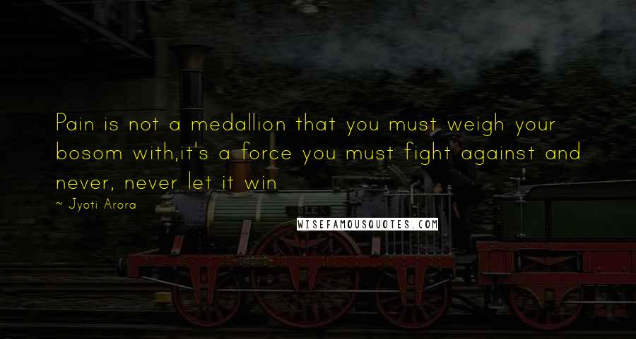 Jyoti Arora Quotes: Pain is not a medallion that you must weigh your bosom with,it's a force you must fight against and never, never let it win