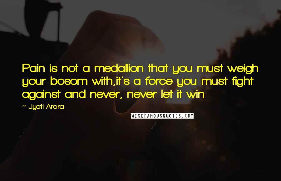 Jyoti Arora Quotes: Pain is not a medallion that you must weigh your bosom with,it's a force you must fight against and never, never let it win