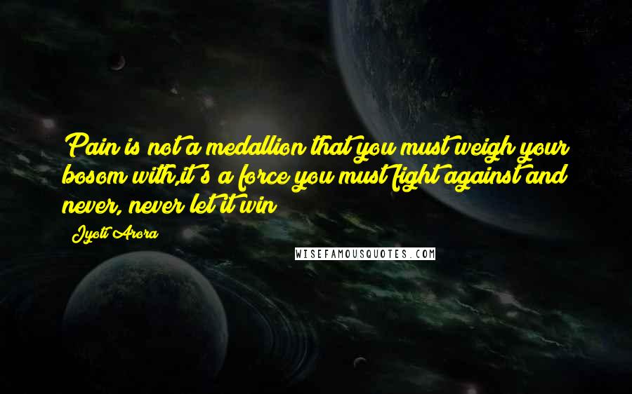 Jyoti Arora Quotes: Pain is not a medallion that you must weigh your bosom with,it's a force you must fight against and never, never let it win