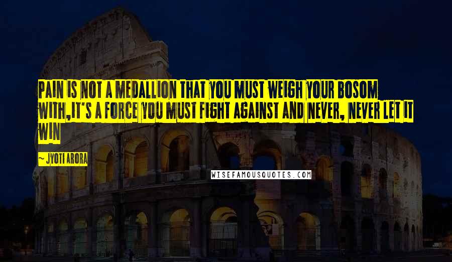 Jyoti Arora Quotes: Pain is not a medallion that you must weigh your bosom with,it's a force you must fight against and never, never let it win