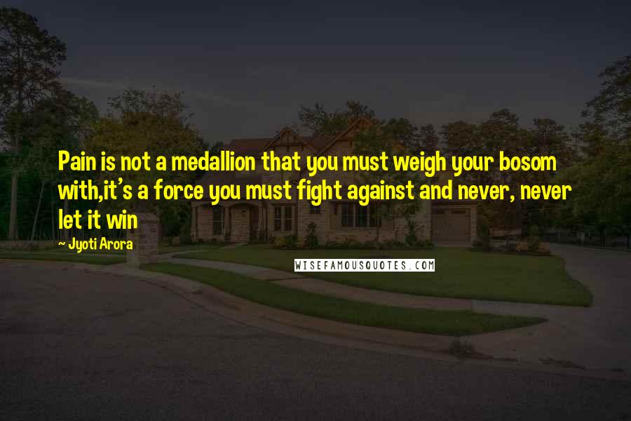 Jyoti Arora Quotes: Pain is not a medallion that you must weigh your bosom with,it's a force you must fight against and never, never let it win