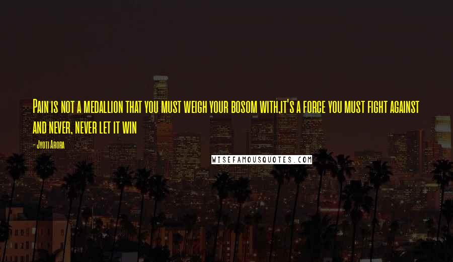 Jyoti Arora Quotes: Pain is not a medallion that you must weigh your bosom with,it's a force you must fight against and never, never let it win