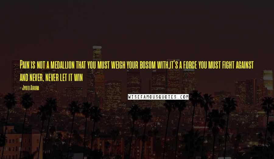 Jyoti Arora Quotes: Pain is not a medallion that you must weigh your bosom with,it's a force you must fight against and never, never let it win