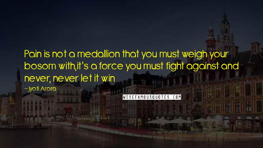 Jyoti Arora Quotes: Pain is not a medallion that you must weigh your bosom with,it's a force you must fight against and never, never let it win