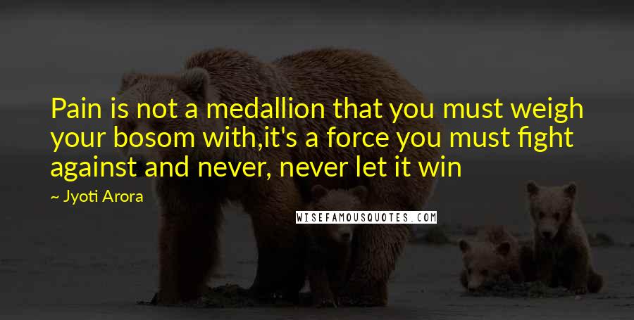 Jyoti Arora Quotes: Pain is not a medallion that you must weigh your bosom with,it's a force you must fight against and never, never let it win