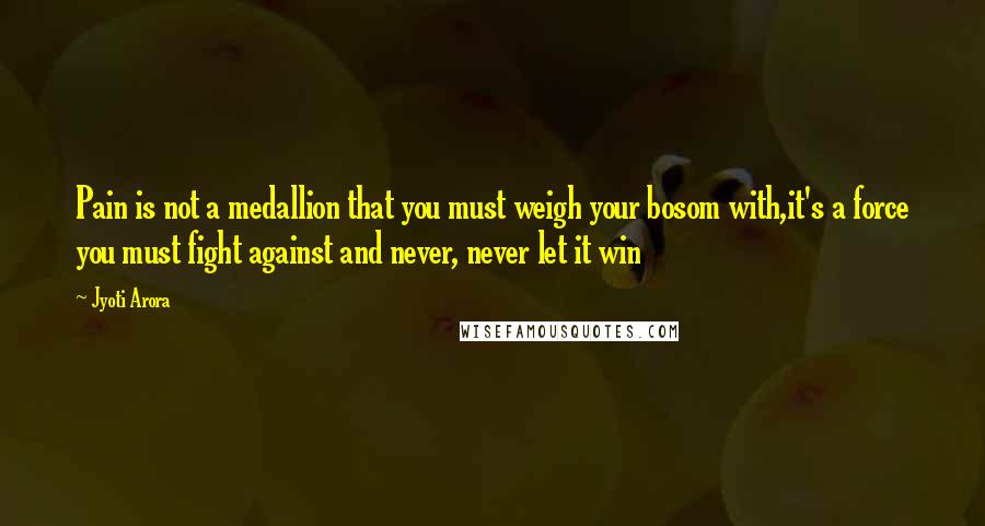 Jyoti Arora Quotes: Pain is not a medallion that you must weigh your bosom with,it's a force you must fight against and never, never let it win