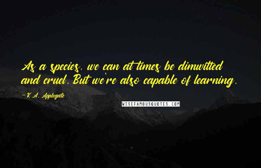 K.A. Applegate Quotes: As a species, we can at times be dimwitted and cruel. But we're also capable of learning.