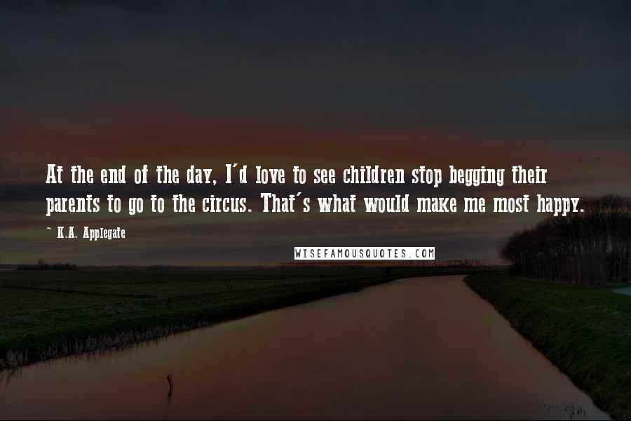 K.A. Applegate Quotes: At the end of the day, I'd love to see children stop begging their parents to go to the circus. That's what would make me most happy.