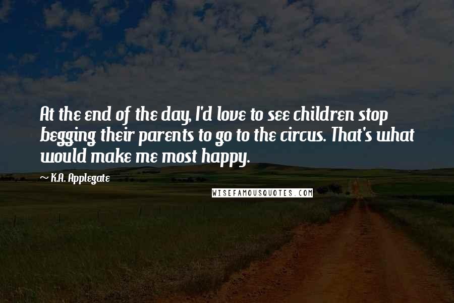 K.A. Applegate Quotes: At the end of the day, I'd love to see children stop begging their parents to go to the circus. That's what would make me most happy.