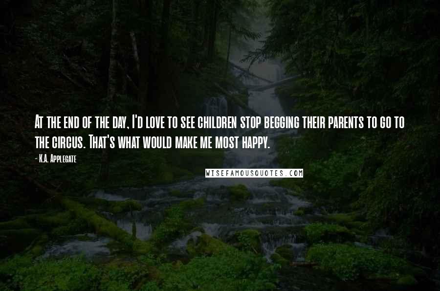 K.A. Applegate Quotes: At the end of the day, I'd love to see children stop begging their parents to go to the circus. That's what would make me most happy.