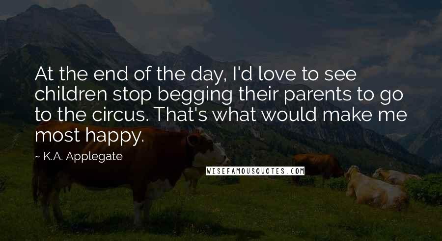 K.A. Applegate Quotes: At the end of the day, I'd love to see children stop begging their parents to go to the circus. That's what would make me most happy.