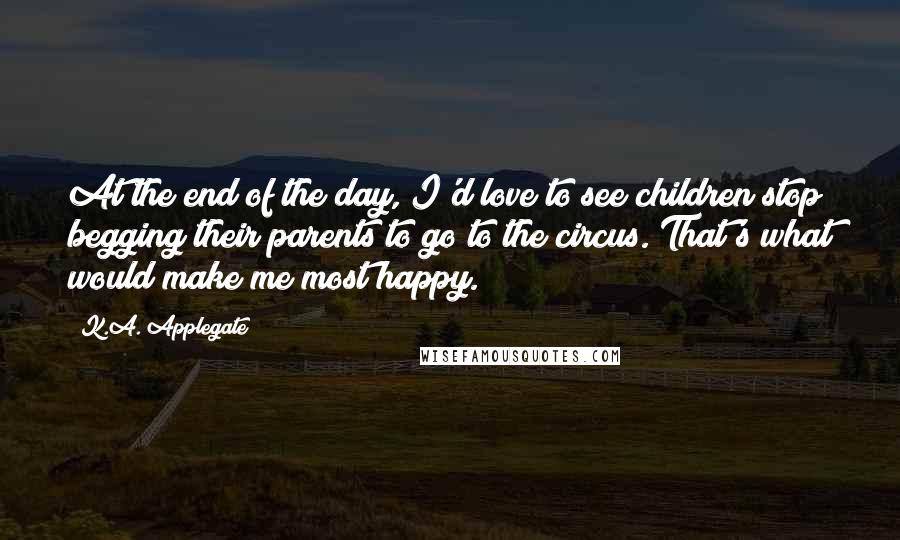 K.A. Applegate Quotes: At the end of the day, I'd love to see children stop begging their parents to go to the circus. That's what would make me most happy.