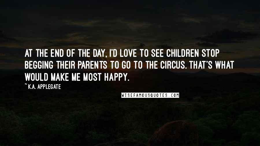 K.A. Applegate Quotes: At the end of the day, I'd love to see children stop begging their parents to go to the circus. That's what would make me most happy.