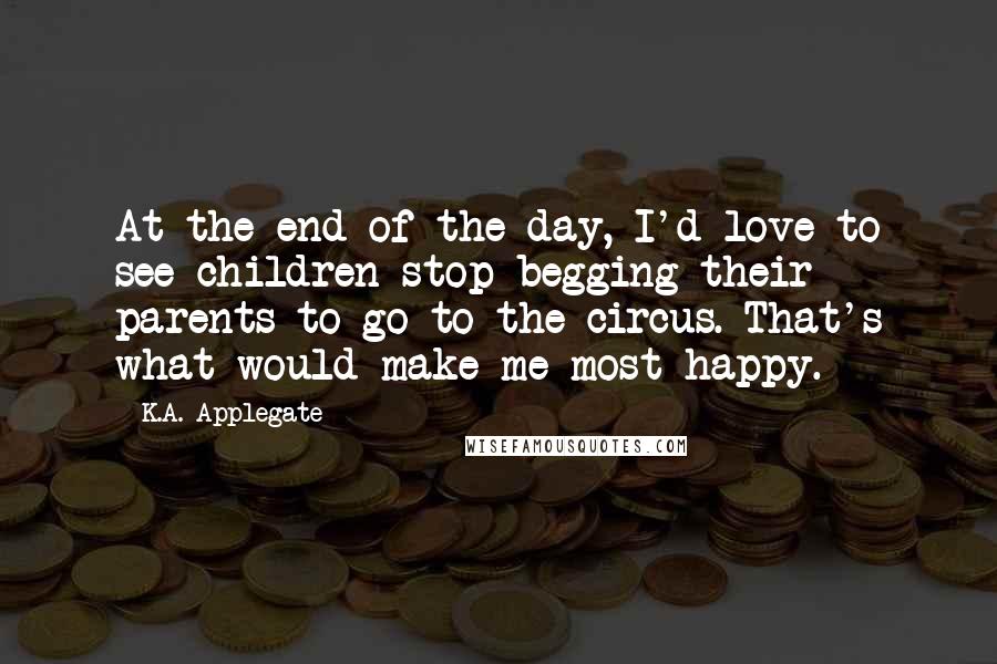 K.A. Applegate Quotes: At the end of the day, I'd love to see children stop begging their parents to go to the circus. That's what would make me most happy.