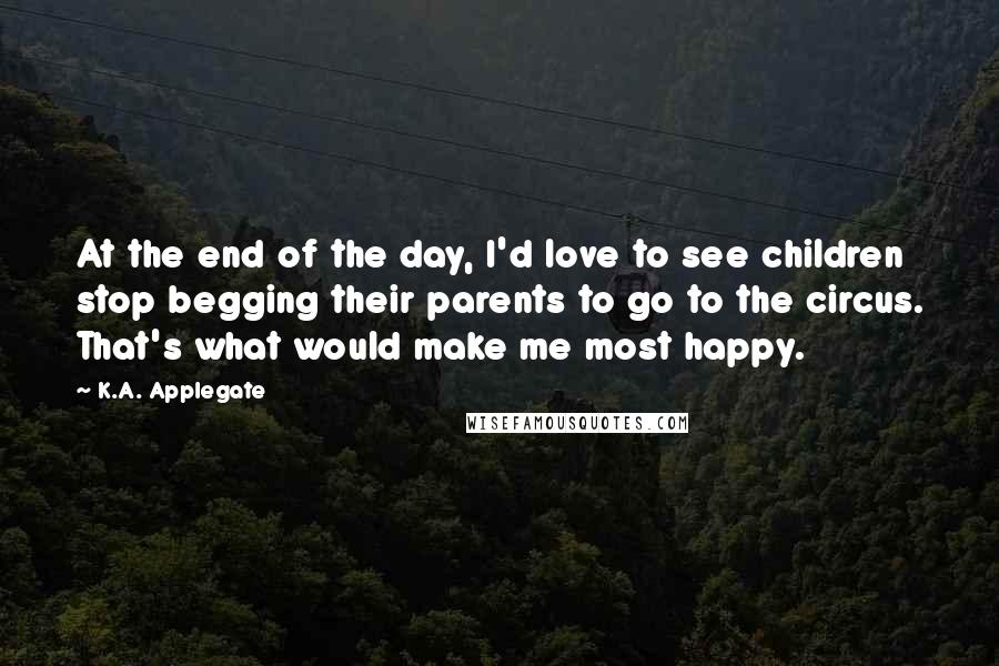 K.A. Applegate Quotes: At the end of the day, I'd love to see children stop begging their parents to go to the circus. That's what would make me most happy.