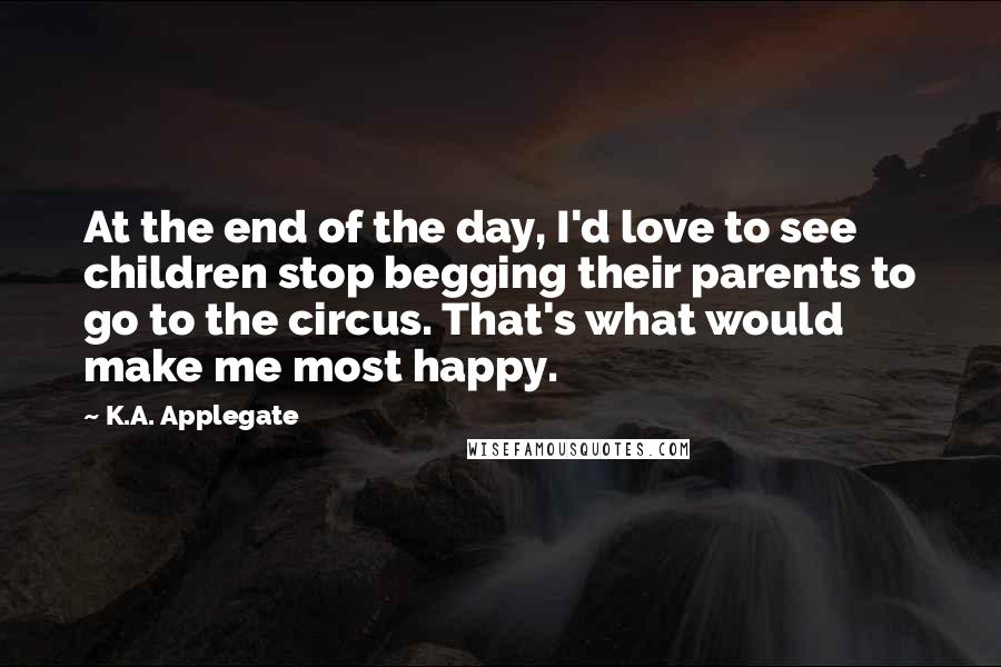 K.A. Applegate Quotes: At the end of the day, I'd love to see children stop begging their parents to go to the circus. That's what would make me most happy.