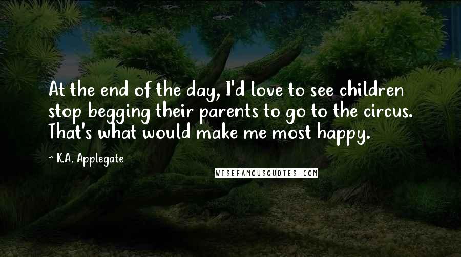 K.A. Applegate Quotes: At the end of the day, I'd love to see children stop begging their parents to go to the circus. That's what would make me most happy.