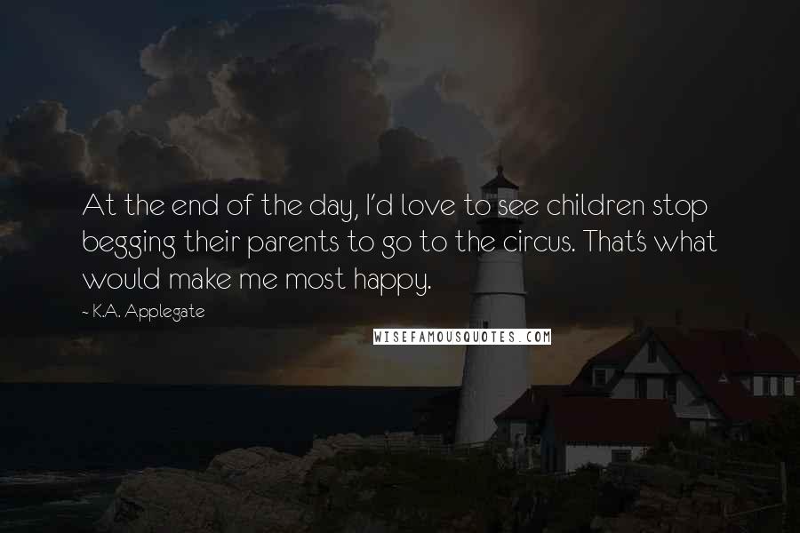 K.A. Applegate Quotes: At the end of the day, I'd love to see children stop begging their parents to go to the circus. That's what would make me most happy.