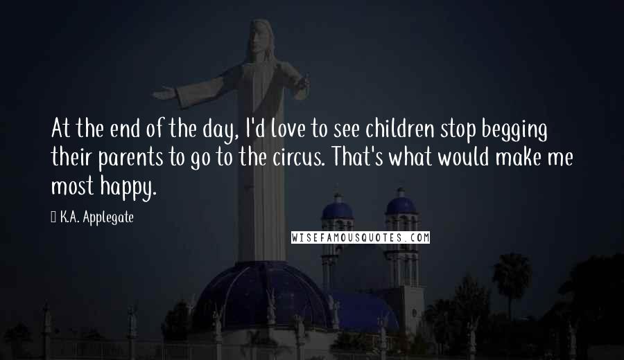 K.A. Applegate Quotes: At the end of the day, I'd love to see children stop begging their parents to go to the circus. That's what would make me most happy.