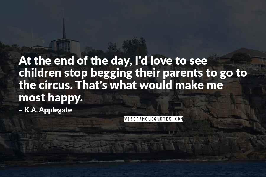 K.A. Applegate Quotes: At the end of the day, I'd love to see children stop begging their parents to go to the circus. That's what would make me most happy.