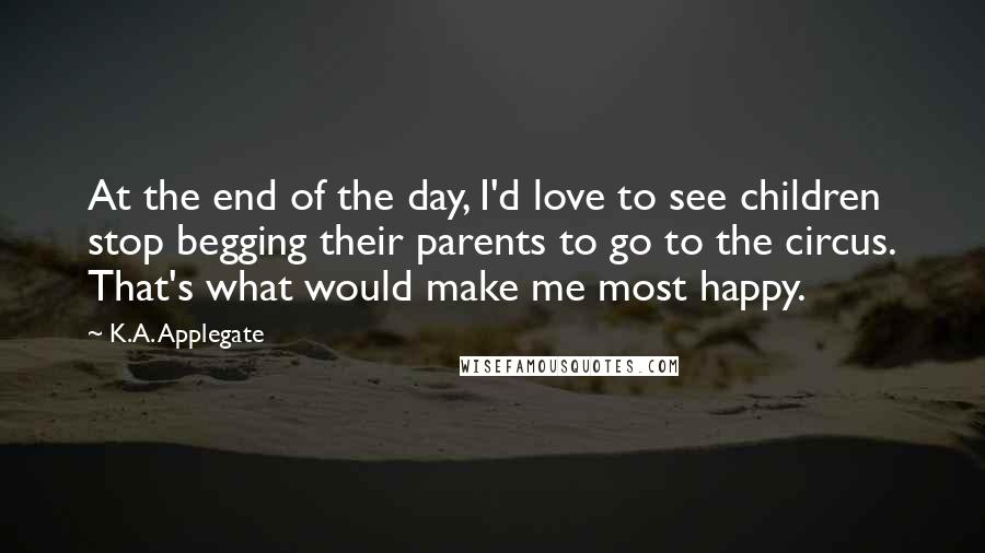 K.A. Applegate Quotes: At the end of the day, I'd love to see children stop begging their parents to go to the circus. That's what would make me most happy.