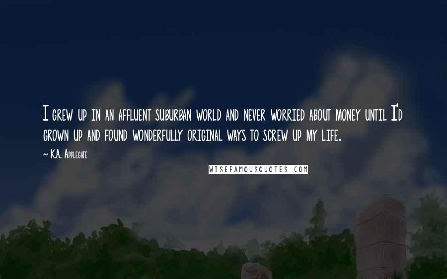K.A. Applegate Quotes: I grew up in an affluent suburban world and never worried about money until I'd grown up and found wonderfully original ways to screw up my life.