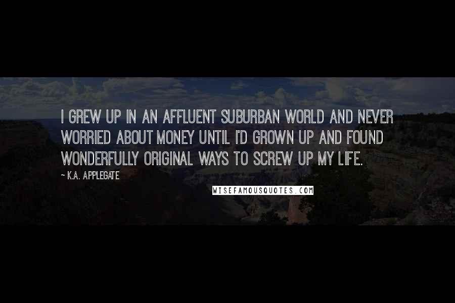 K.A. Applegate Quotes: I grew up in an affluent suburban world and never worried about money until I'd grown up and found wonderfully original ways to screw up my life.