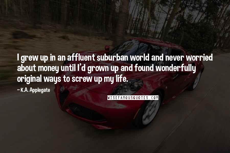 K.A. Applegate Quotes: I grew up in an affluent suburban world and never worried about money until I'd grown up and found wonderfully original ways to screw up my life.