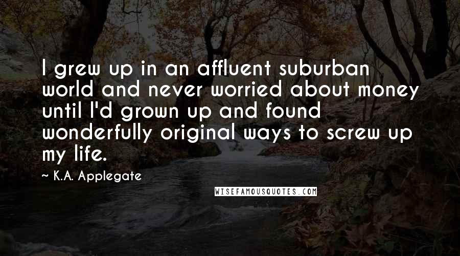 K.A. Applegate Quotes: I grew up in an affluent suburban world and never worried about money until I'd grown up and found wonderfully original ways to screw up my life.