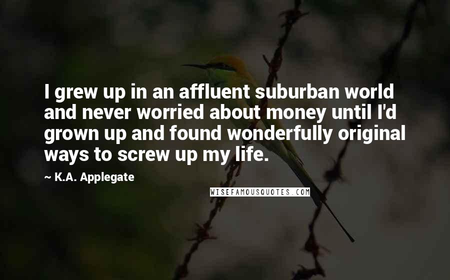 K.A. Applegate Quotes: I grew up in an affluent suburban world and never worried about money until I'd grown up and found wonderfully original ways to screw up my life.