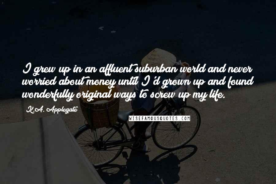 K.A. Applegate Quotes: I grew up in an affluent suburban world and never worried about money until I'd grown up and found wonderfully original ways to screw up my life.