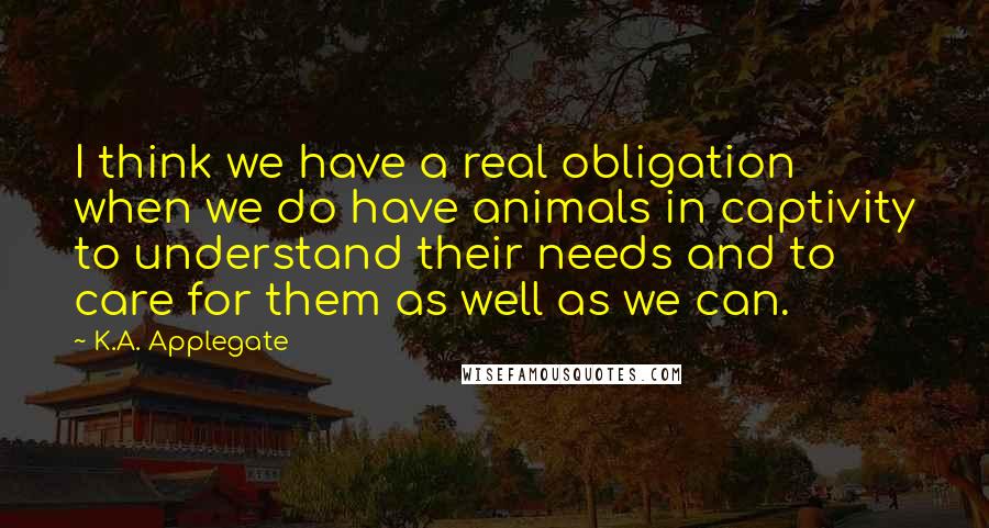 K.A. Applegate Quotes: I think we have a real obligation when we do have animals in captivity to understand their needs and to care for them as well as we can.