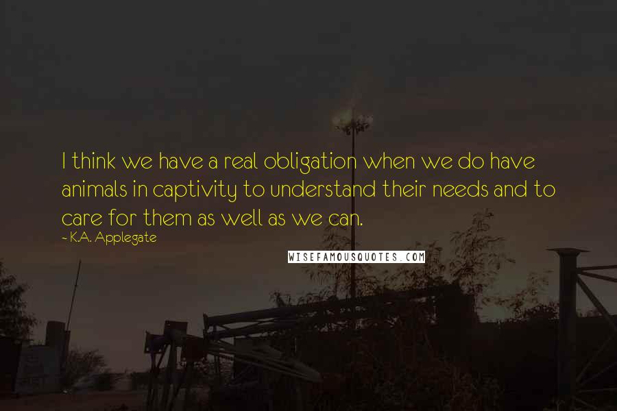 K.A. Applegate Quotes: I think we have a real obligation when we do have animals in captivity to understand their needs and to care for them as well as we can.