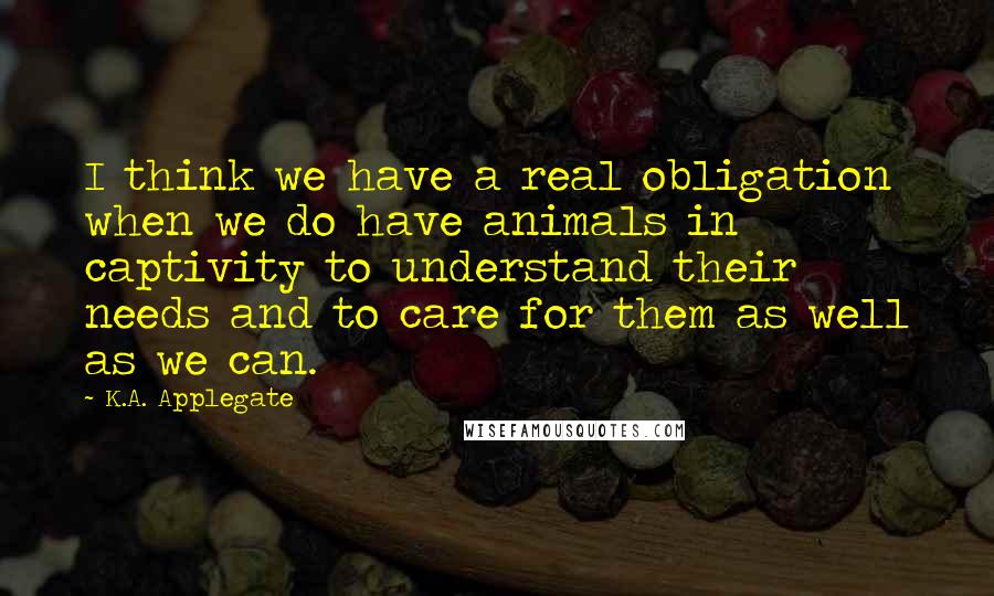 K.A. Applegate Quotes: I think we have a real obligation when we do have animals in captivity to understand their needs and to care for them as well as we can.