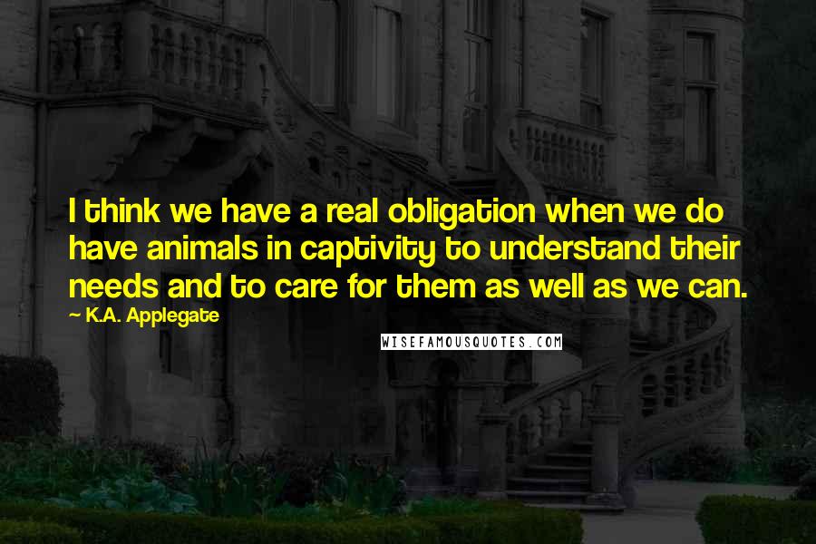 K.A. Applegate Quotes: I think we have a real obligation when we do have animals in captivity to understand their needs and to care for them as well as we can.