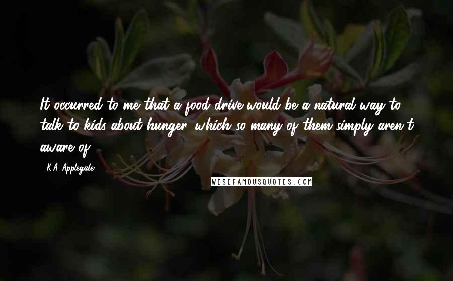 K.A. Applegate Quotes: It occurred to me that a food drive would be a natural way to talk to kids about hunger, which so many of them simply aren't aware of.