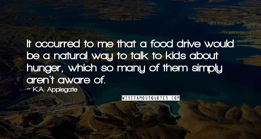 K.A. Applegate Quotes: It occurred to me that a food drive would be a natural way to talk to kids about hunger, which so many of them simply aren't aware of.