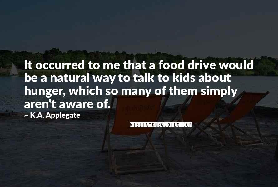 K.A. Applegate Quotes: It occurred to me that a food drive would be a natural way to talk to kids about hunger, which so many of them simply aren't aware of.