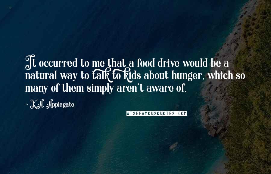 K.A. Applegate Quotes: It occurred to me that a food drive would be a natural way to talk to kids about hunger, which so many of them simply aren't aware of.