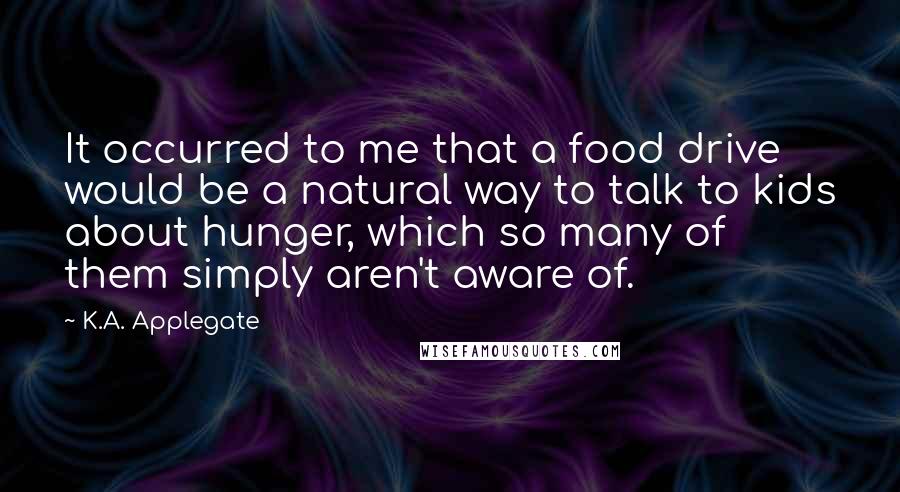 K.A. Applegate Quotes: It occurred to me that a food drive would be a natural way to talk to kids about hunger, which so many of them simply aren't aware of.