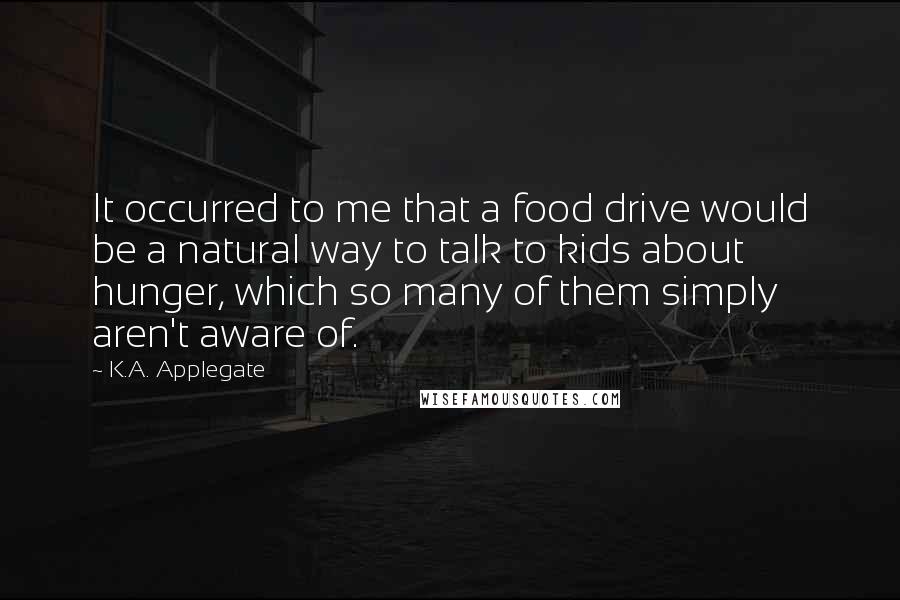 K.A. Applegate Quotes: It occurred to me that a food drive would be a natural way to talk to kids about hunger, which so many of them simply aren't aware of.