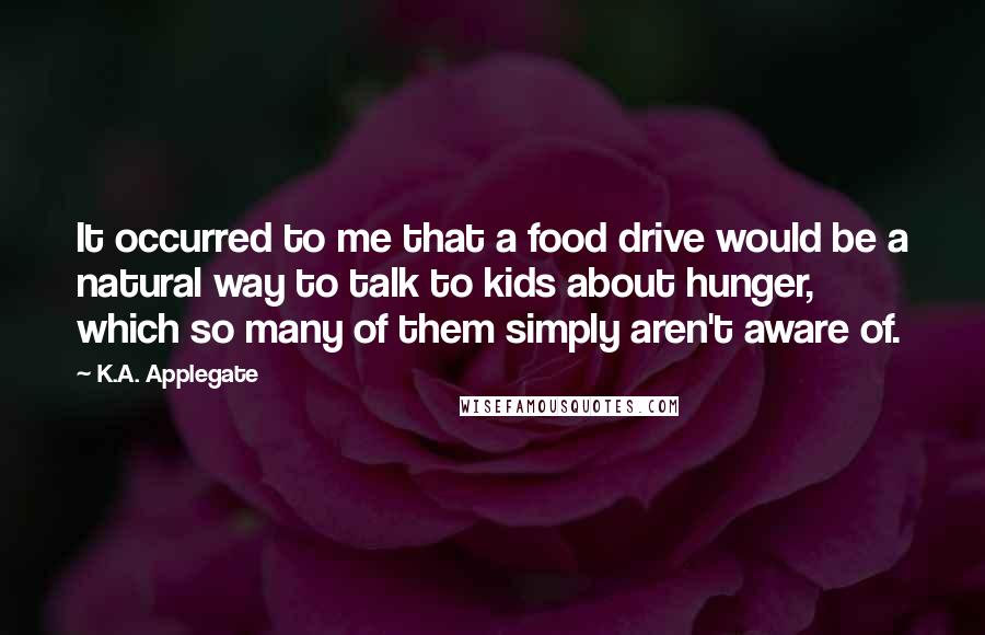 K.A. Applegate Quotes: It occurred to me that a food drive would be a natural way to talk to kids about hunger, which so many of them simply aren't aware of.