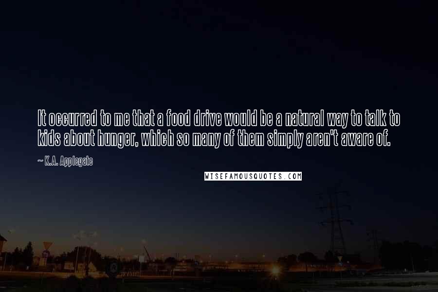 K.A. Applegate Quotes: It occurred to me that a food drive would be a natural way to talk to kids about hunger, which so many of them simply aren't aware of.